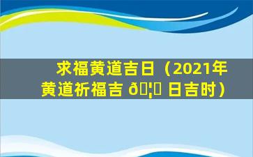 求福黄道吉日（2021年黄道祈福吉 🦆 日吉时）